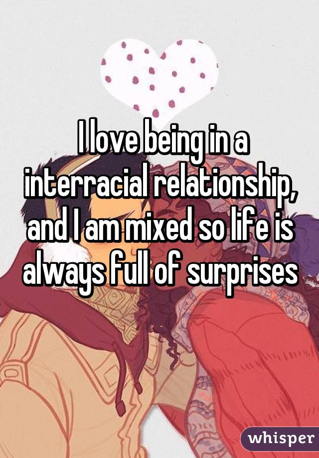  I love being in a interracial relationship, and I am mixed so life is always full of surprises 