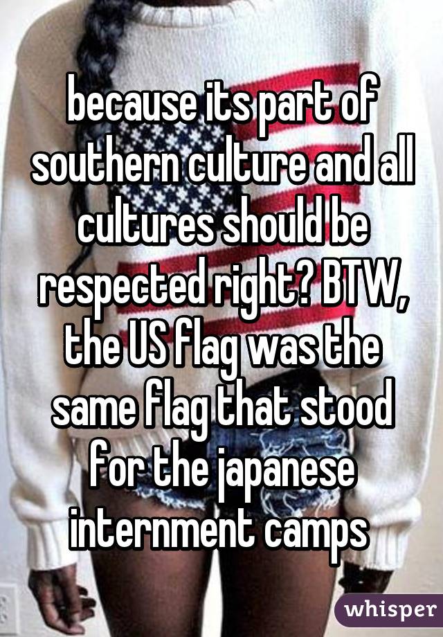 because its part of southern culture and all cultures should be respected right? BTW, the US flag was the same flag that stood for the japanese internment camps 