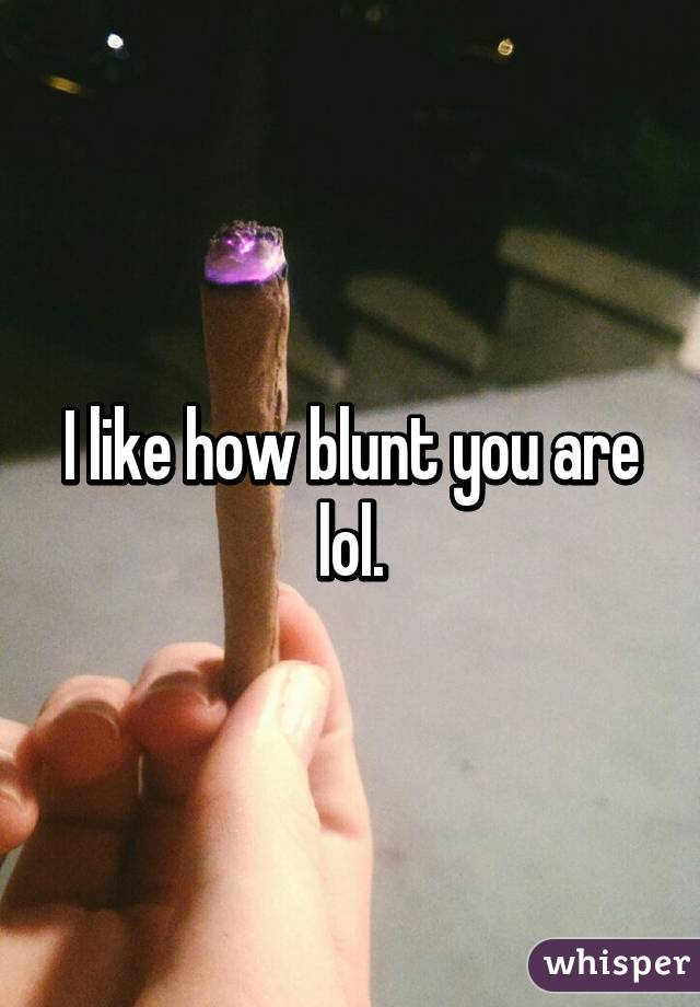 I like how blunt you are lol.