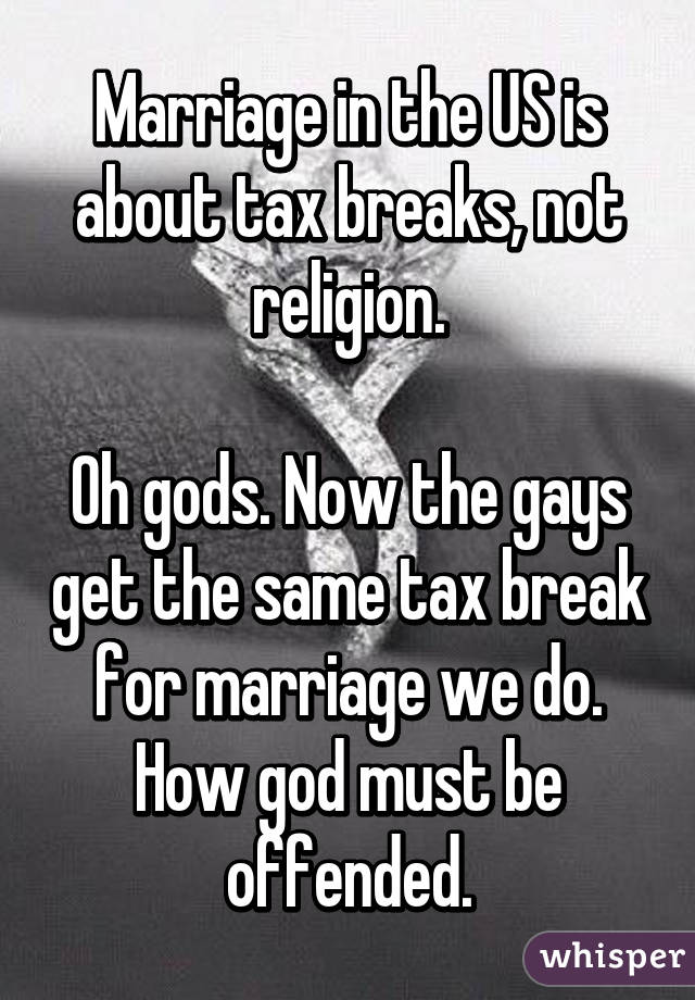 Marriage in the US is about tax breaks, not religion.

Oh gods. Now the gays get the same tax break for marriage we do. How god must be offended.