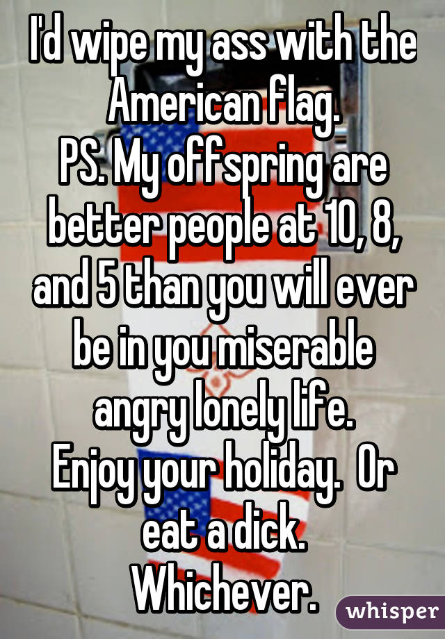 I'd wipe my ass with the American flag.
PS. My offspring are better people at 10, 8, and 5 than you will ever be in you miserable angry lonely life.
Enjoy your holiday.  Or eat a dick.
Whichever.