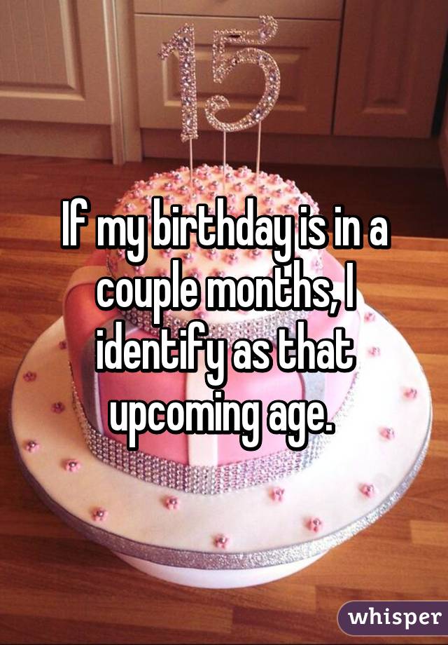 If my birthday is in a couple months, I identify as that upcoming age. 