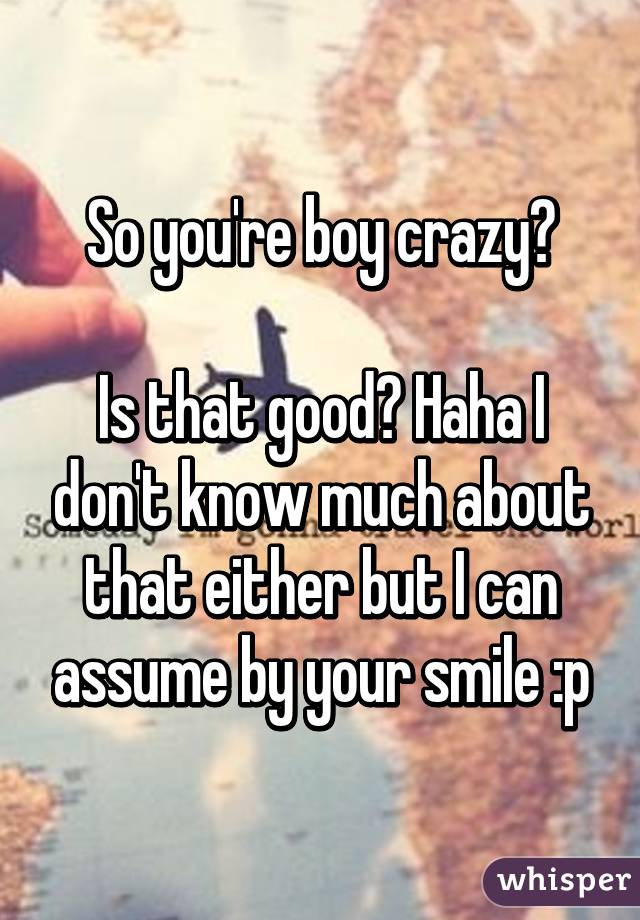 So you're boy crazy?

Is that good? Haha I don't know much about that either but I can assume by your smile :p
