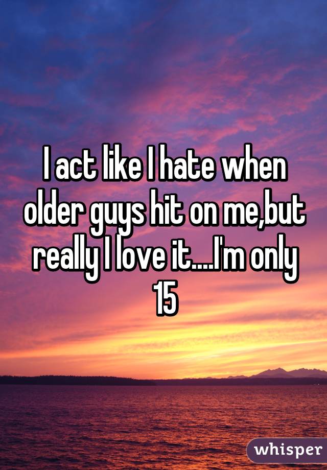 I act like I hate when older guys hit on me,but really I love it....I'm only 15