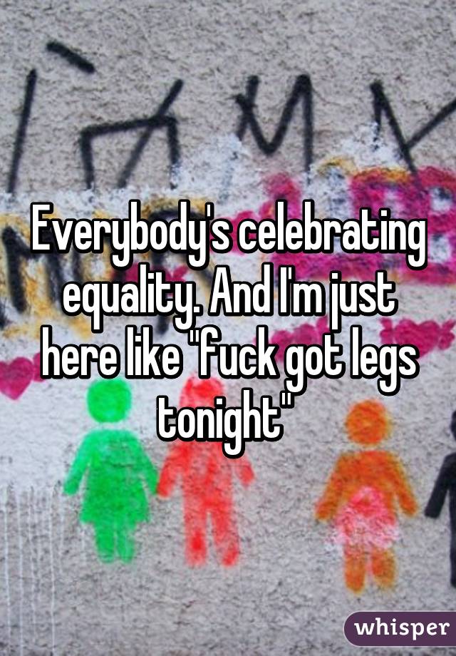 Everybody's celebrating equality. And I'm just here like "fuck got legs tonight" 