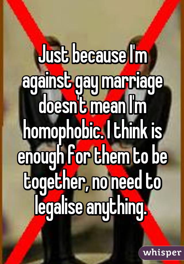 Just because I'm against gay marriage doesn't mean I'm homophobic. I think is enough for them to be together, no need to legalise anything. 