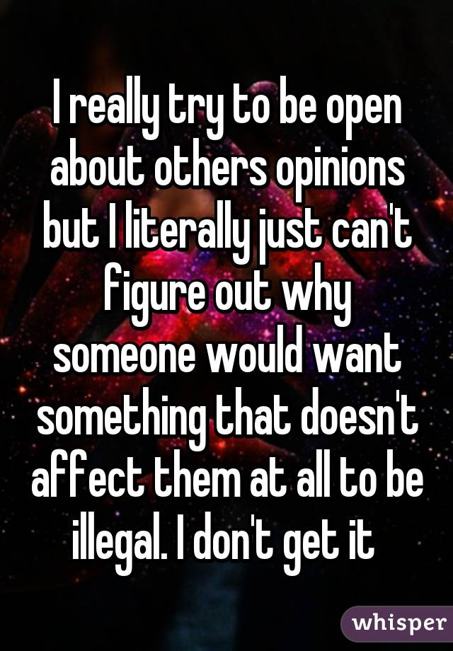 I really try to be open about others opinions but I literally just can't figure out why someone would want something that doesn't affect them at all to be illegal. I don't get it 