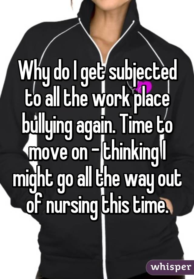 Why do I get subjected to all the work place bullying again. Time to move on - thinking I might go all the way out of nursing this time.