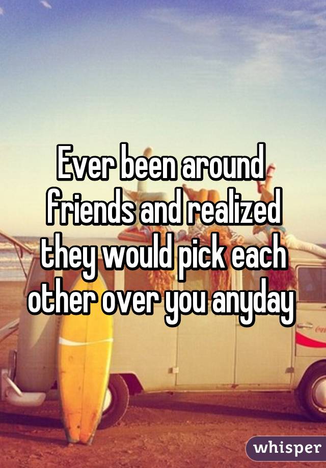 Ever been around  friends and realized they would pick each other over you anyday 