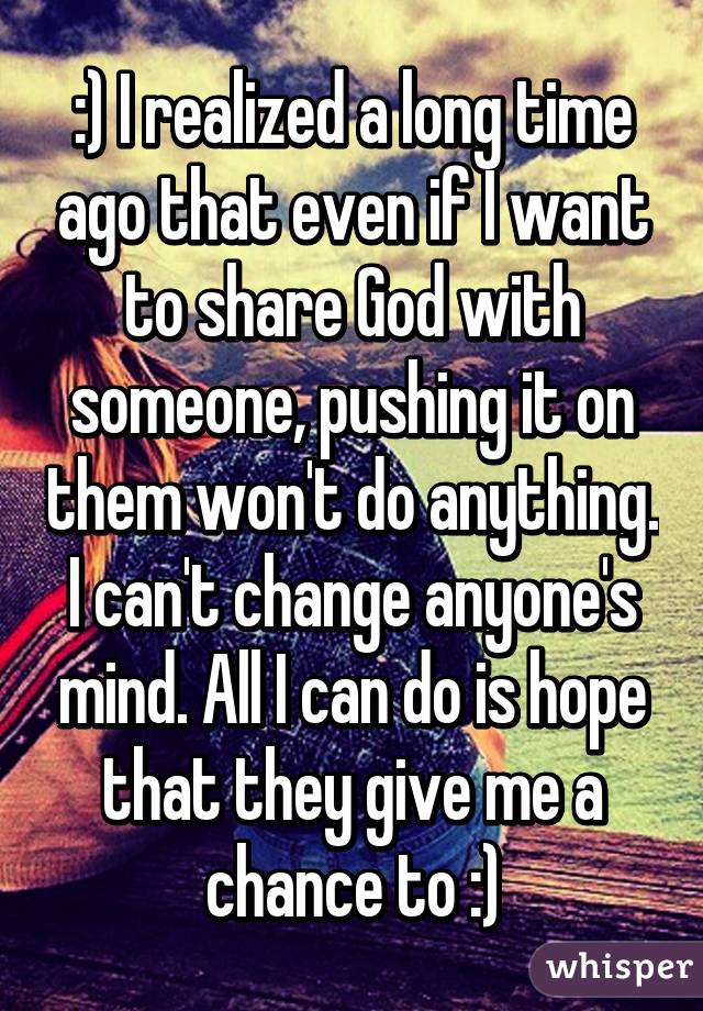 :) I realized a long time ago that even if I want to share God with someone, pushing it on them won't do anything. I can't change anyone's mind. All I can do is hope that they give me a chance to :)