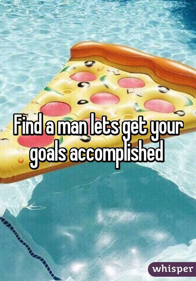 Find a man lets get your goals accomplished 