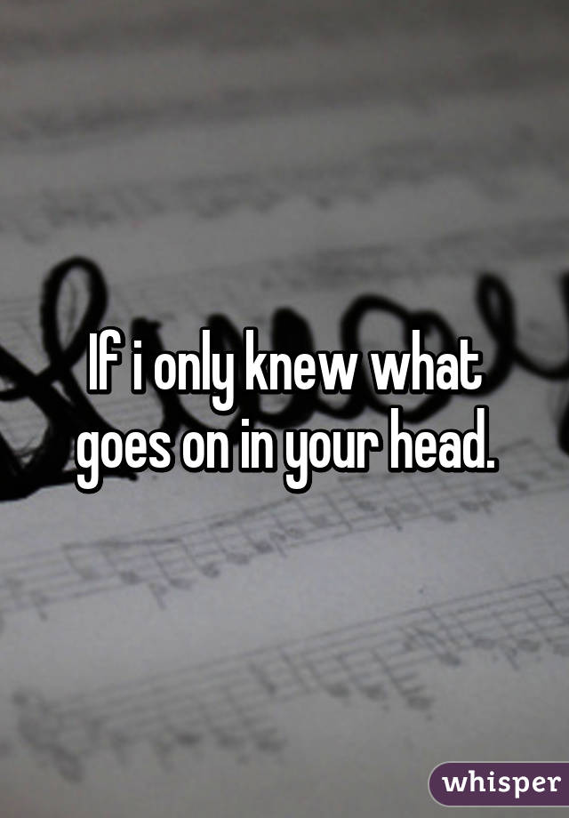 If i only knew what goes on in your head.