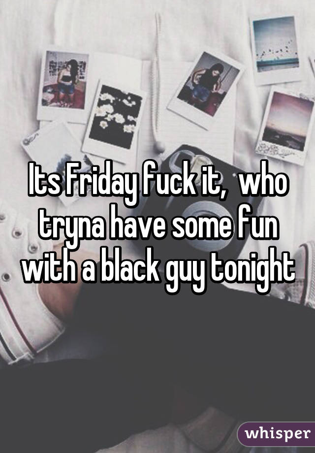 Its Friday fuck it,  who tryna have some fun with a black guy tonight