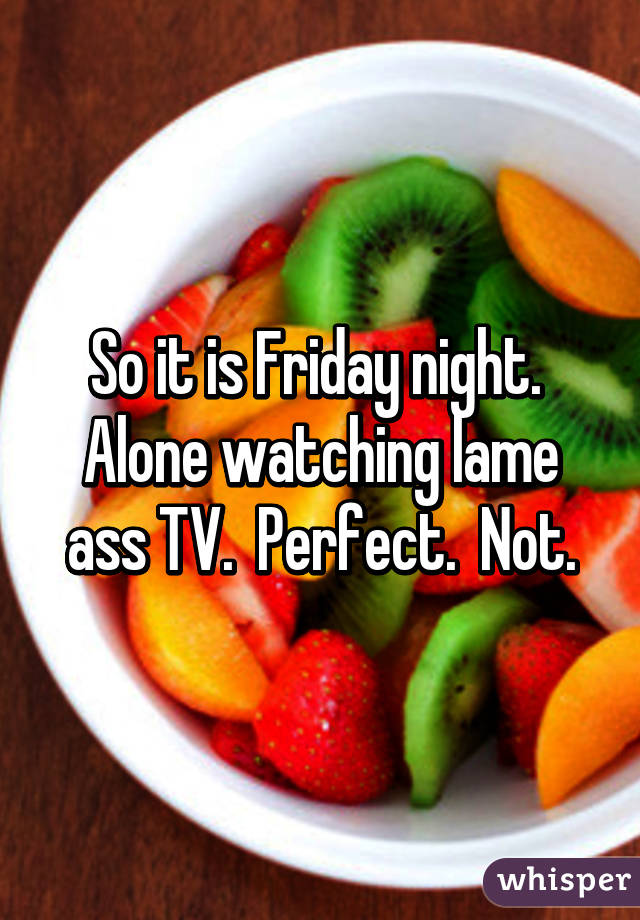 So it is Friday night.  Alone watching lame ass TV.  Perfect.  Not.