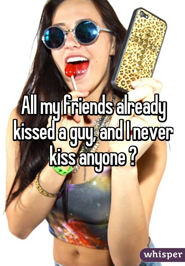 All my friends already kissed a guy, and I never kiss anyone 😧