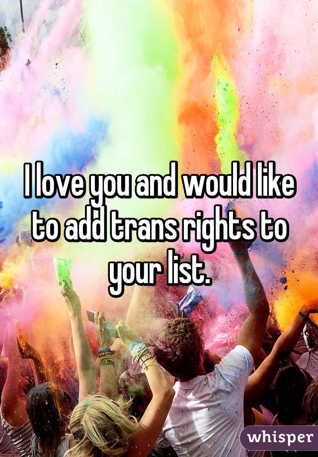 I love you and would like to add trans rights to your list.