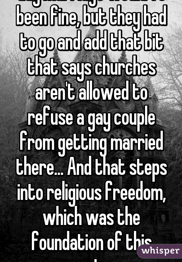 Gay marriage would've been fine, but they had to go and add that bit that says churches aren't allowed to refuse a gay couple from getting married there... And that steps into religious freedom, which was the foundation of this country.