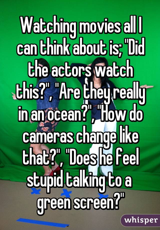 Watching movies all I can think about is; "Did the actors watch this?", "Are they really in an ocean?", "How do cameras change like that?", "Does he feel stupid talking to a  green screen?"