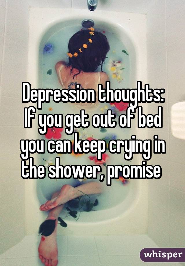 Depression thoughts:
If you get out of bed you can keep crying in the shower, promise 