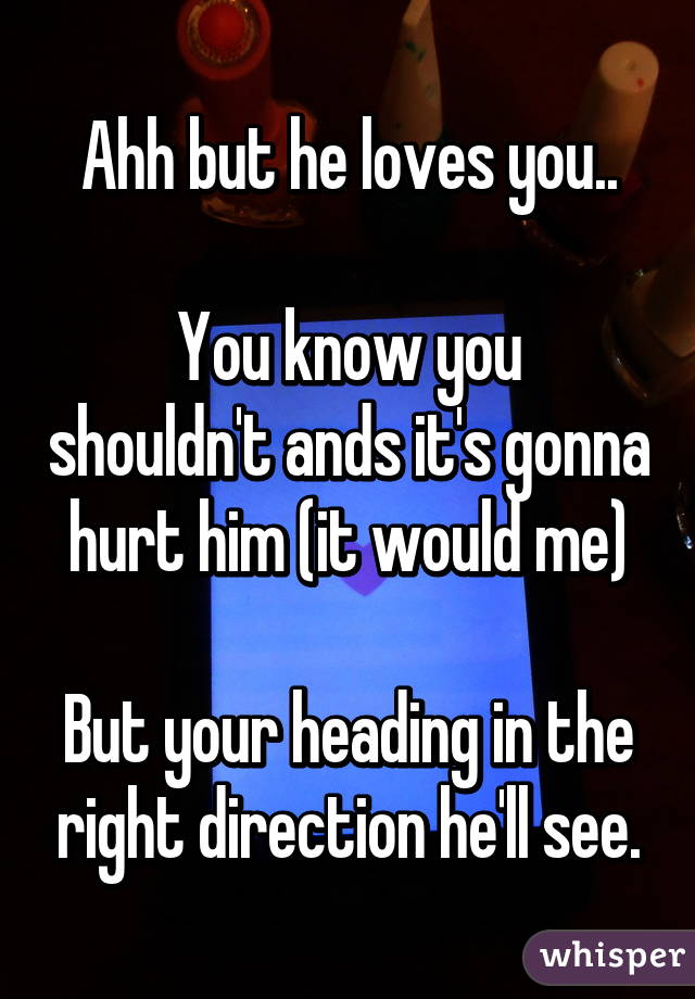 Ahh but he loves you..

You know you shouldn't ands it's gonna hurt him (it would me)

But your heading in the right direction he'll see.