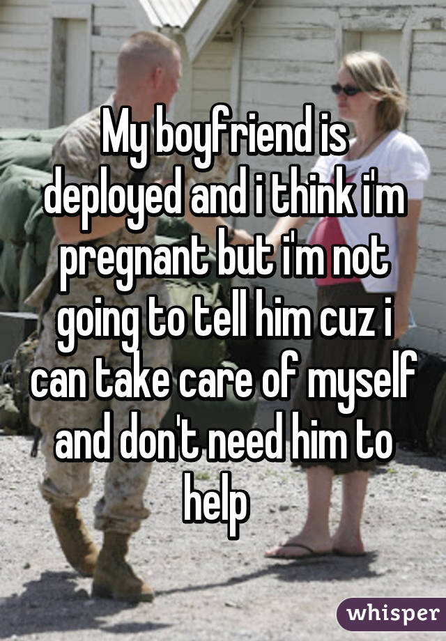 My boyfriend is deployed and i think i'm pregnant but i'm not going to tell him cuz i can take care of myself and don't need him to help  