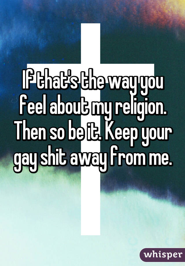 If that's the way you feel about my religion. Then so be it. Keep your gay shit away from me. 