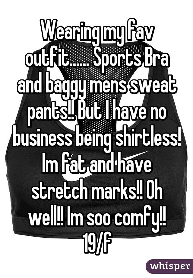 Wearing my fav outfit...... Sports Bra and baggy mens sweat pants!! But I have no business being shirtless! Im fat and have stretch marks!! Oh well!! Im soo comfy!! 19/f