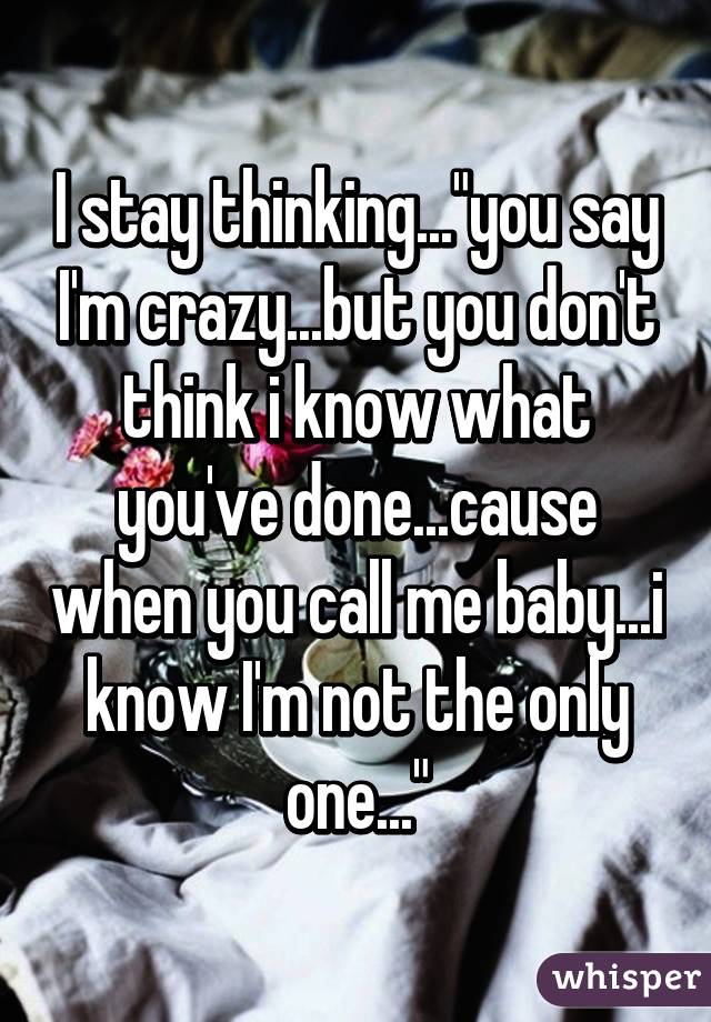 I stay thinking..."you say I'm crazy...but you don't think i know what you've done...cause when you call me baby...i know I'm not the only one..."