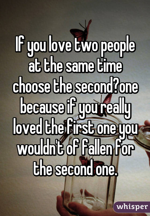 If you love two people at the same time choose the second one because if you really loved the first one you wouldn't of fallen for the second one.