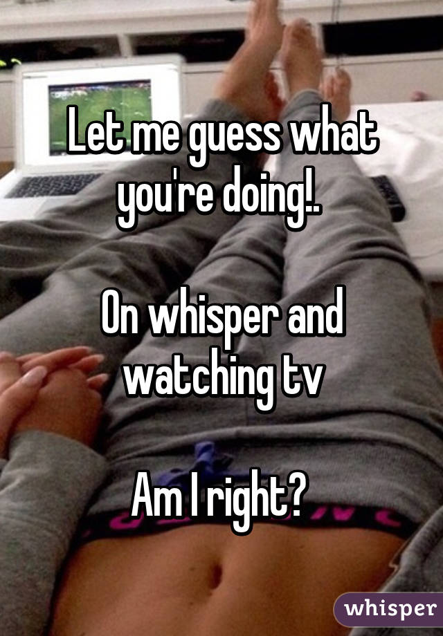 Let me guess what you're doing!. 

On whisper and watching tv

Am I right? 