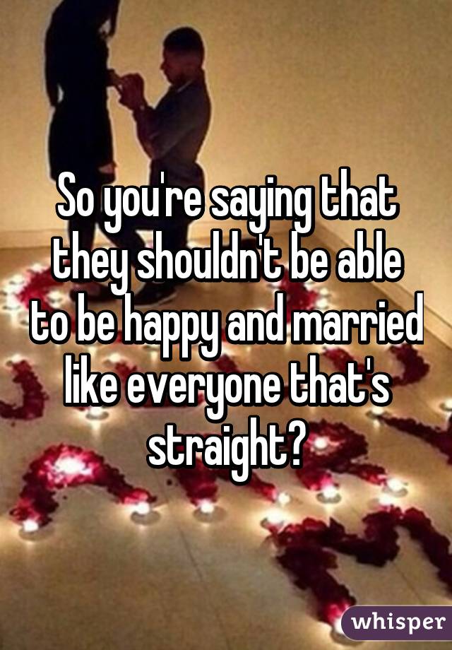 So you're saying that they shouldn't be able to be happy and married like everyone that's straight?