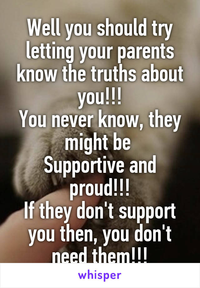 Well you should try letting your parents know the truths about you!!!
You never know, they might be 
Supportive and proud!!!
If they don't support you then, you don't need them!!!