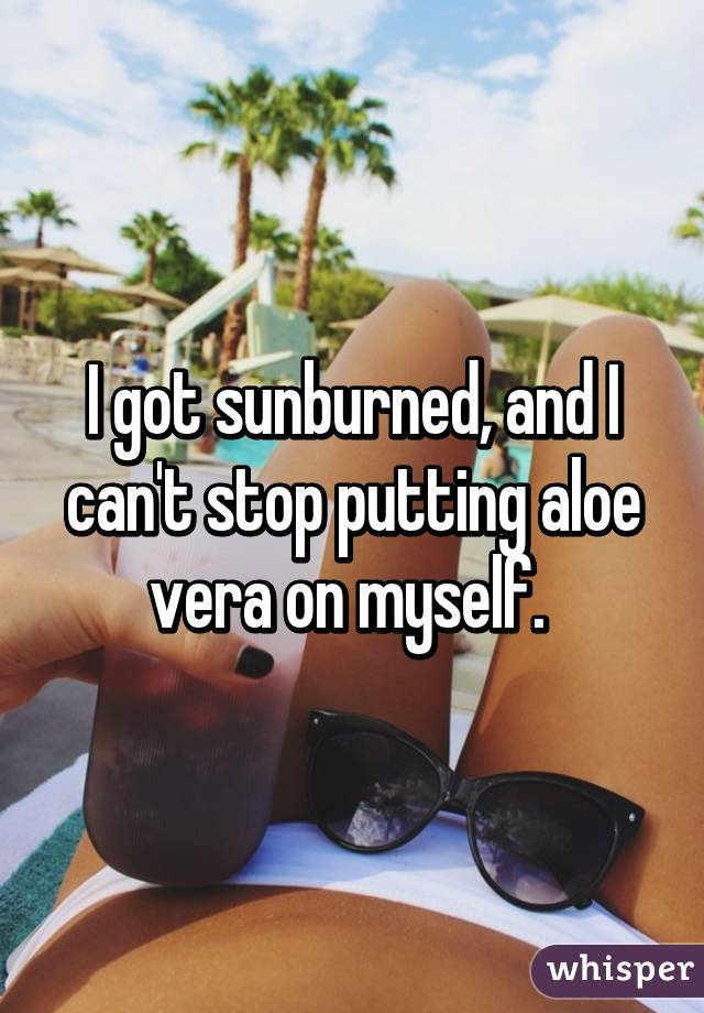 I got sunburned, and I can't stop putting aloe vera on myself. 