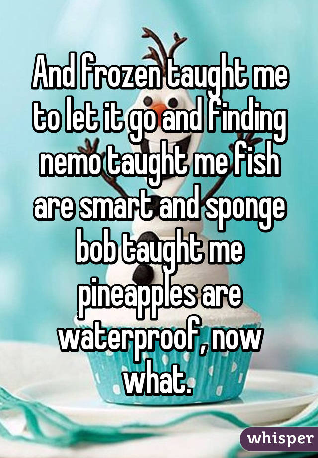 And frozen taught me to let it go and finding nemo taught me fish are smart and sponge bob taught me pineapples are waterproof, now what. 