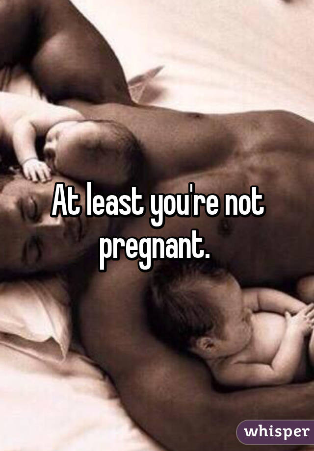 At least you're not pregnant. 