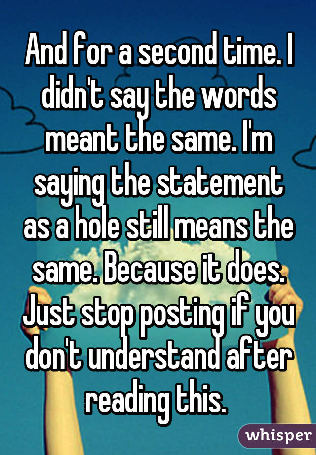 And for a second time. I didn't say the words meant the same. I'm saying the statement as a hole still means the same. Because it does. Just stop posting if you don't understand after reading this. 