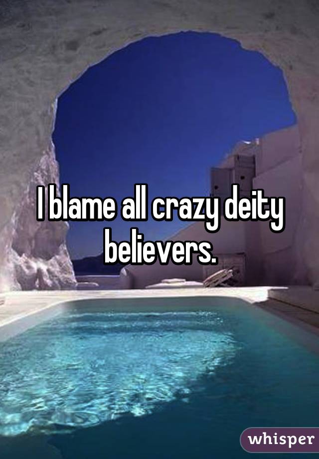 I blame all crazy deity believers.