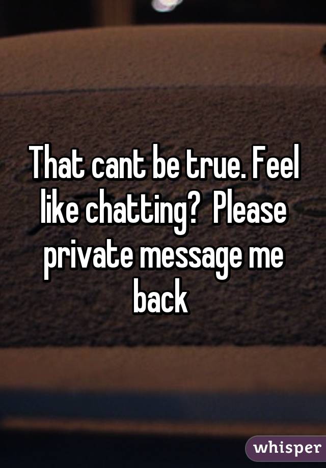 That cant be true. Feel like chatting?  Please private message me back 