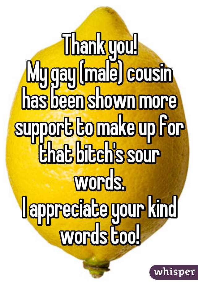 Thank you!
My gay (male) cousin has been shown more support to make up for that bitch's sour words.
I appreciate your kind words too!