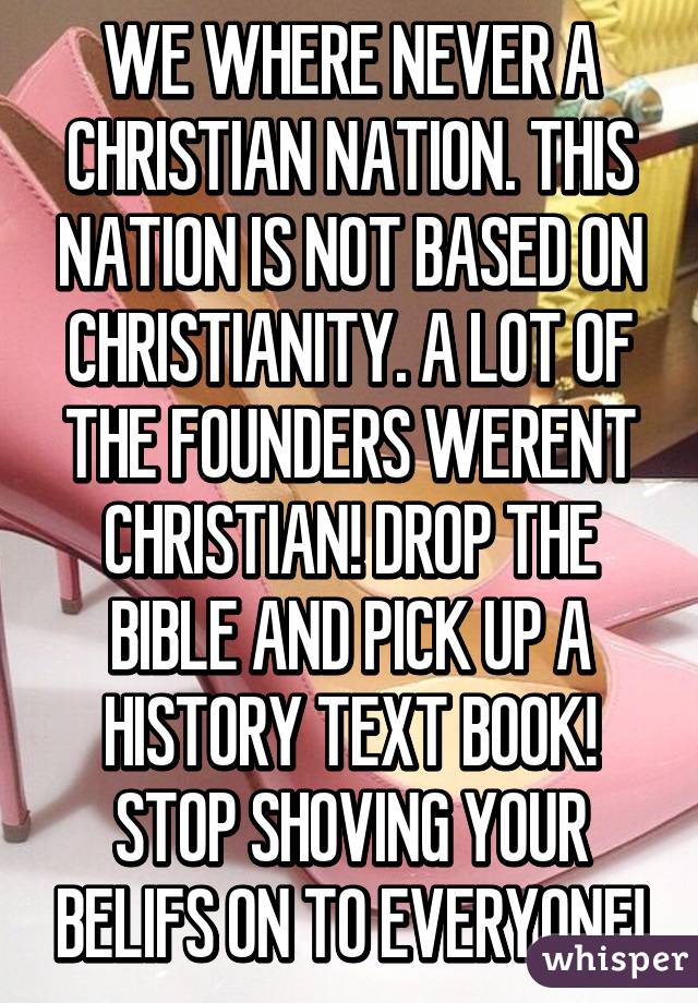 WE WHERE NEVER A CHRISTIAN NATION. THIS NATION IS NOT BASED ON CHRISTIANITY. A LOT OF THE FOUNDERS WERENT CHRISTIAN! DROP THE BIBLE AND PICK UP A HISTORY TEXT BOOK! STOP SHOVING YOUR BELIFS ON TO EVERYONE!