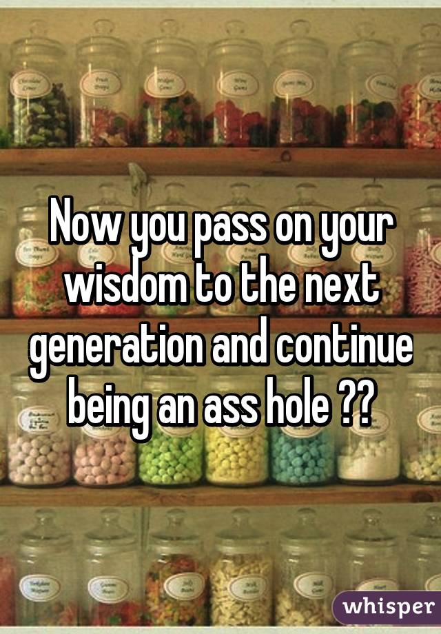 Now you pass on your wisdom to the next generation and continue being an ass hole 👍🏼