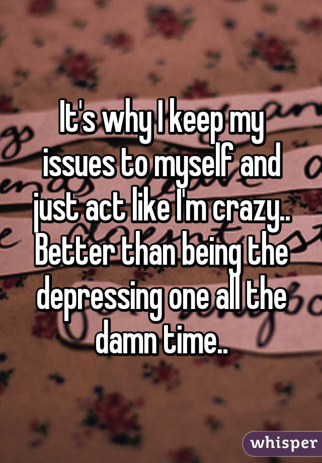 It's why I keep my issues to myself and just act like I'm crazy.. Better than being the depressing one all the damn time..