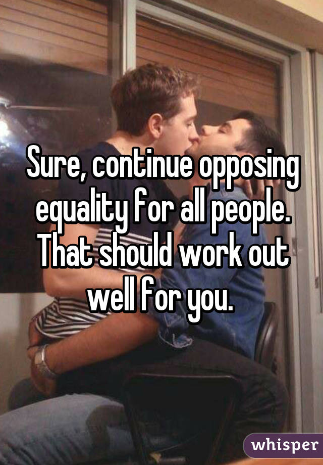 Sure, continue opposing equality for all people. That should work out well for you. 