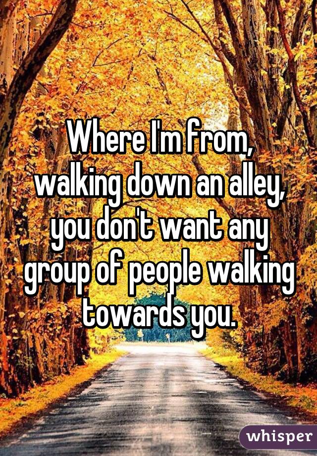 Where I'm from, walking down an alley, you don't want any group of people walking towards you.