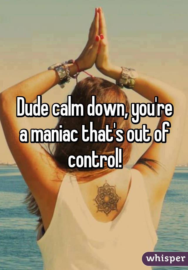 Dude calm down, you're a maniac that's out of control!
