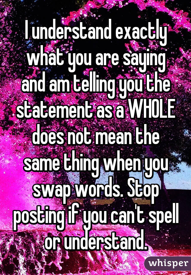 I understand exactly what you are saying and am telling you the statement as a WHOLE does not mean the same thing when you swap words. Stop posting if you can't spell or understand.