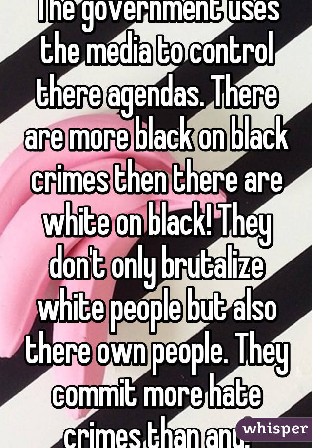 The government uses the media to control there agendas. There are more black on black crimes then there are white on black! They don't only brutalize white people but also there own people. They commit more hate crimes than any!