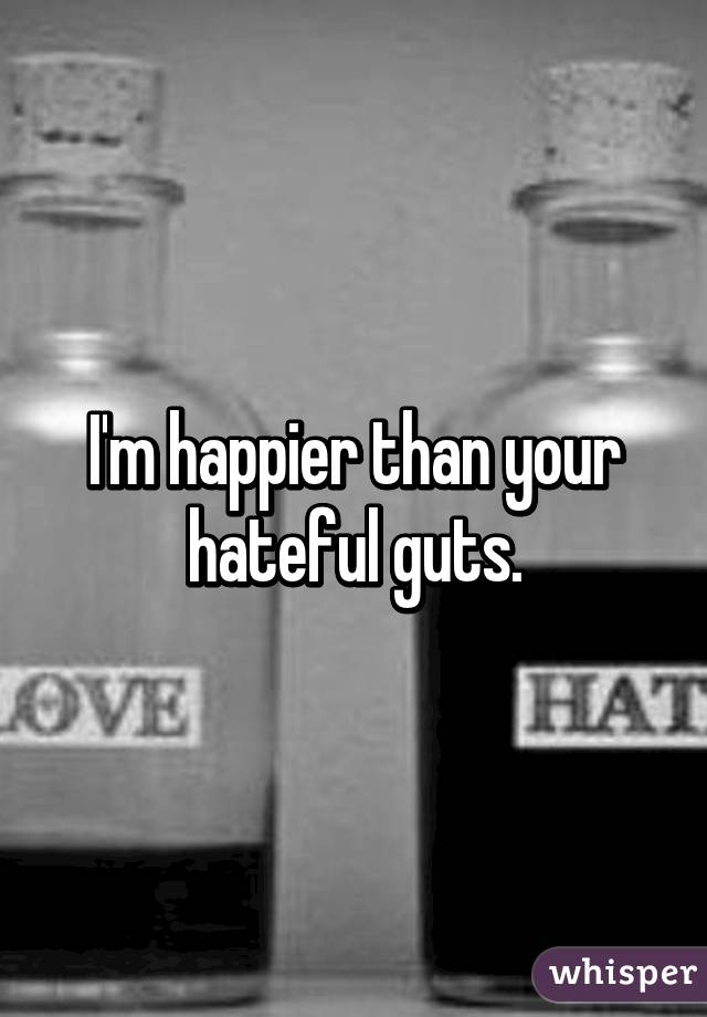 I'm happier than your hateful guts.