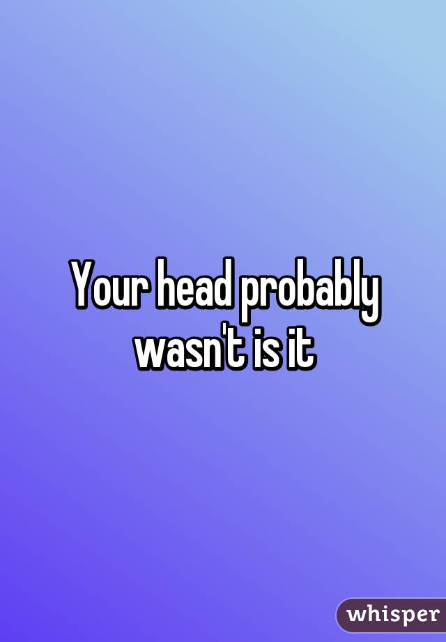 Your head probably wasn't is it
