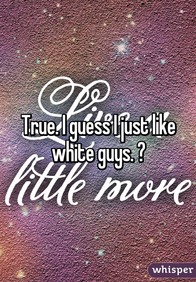 True. I guess I just like white guys. ♡